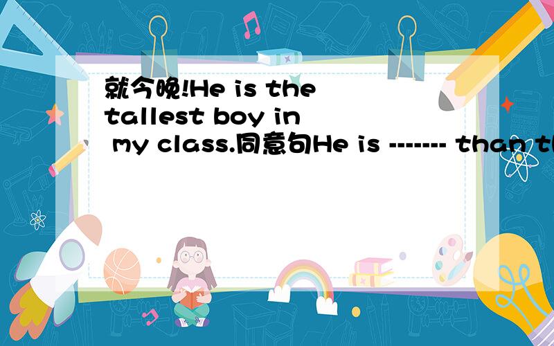 就今晚!He is the tallest boy in my class.同意句He is ------- than the-------- --------- in my class.