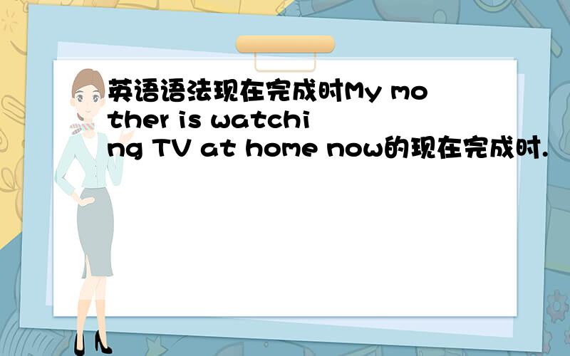 英语语法现在完成时My mother is watching TV at home now的现在完成时.