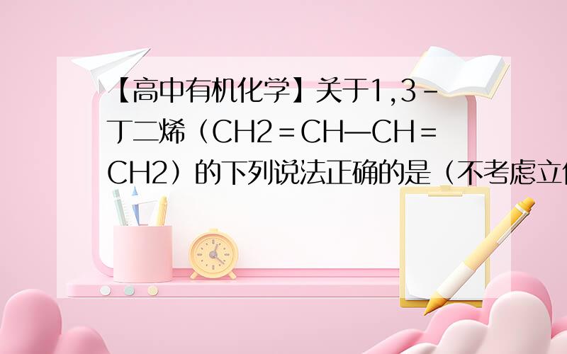 【高中有机化学】关于1,3-丁二烯（CH2＝CH―CH＝CH2）的下列说法正确的是（不考虑立体异构）（ D ）.关于1,3-丁二烯（CH2＝CH―CH＝CH2）的下列说法正确的是（不考虑立体异构）（ D ）.D、与Br2