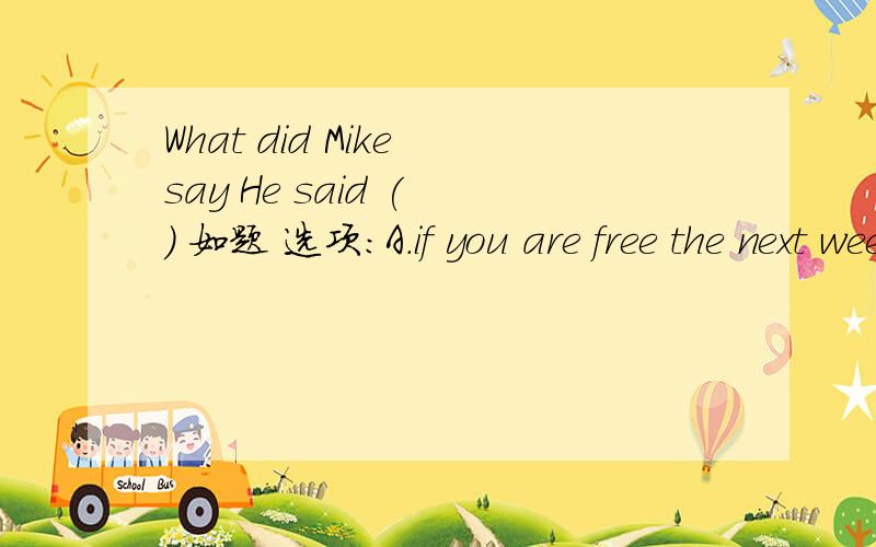 What did Mike say He said ( ） 如题 选项：A.if you are free the next week B.what color was it C.the weather is fine D.summer comes after spring