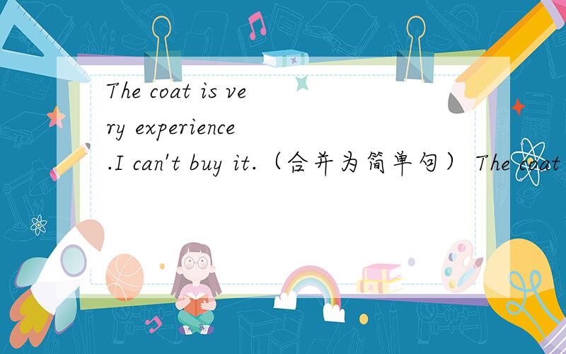 The coat is very experience .I can't buy it.（合并为简单句） The coat is___ experience __ __ __buy